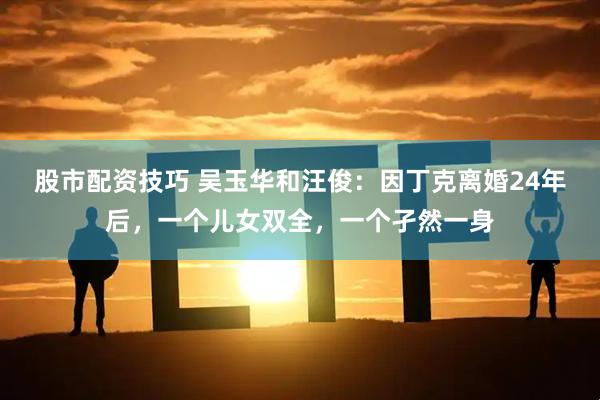 股市配资技巧 吴玉华和汪俊：因丁克离婚24年后，一个儿女双全，一个孑然一身