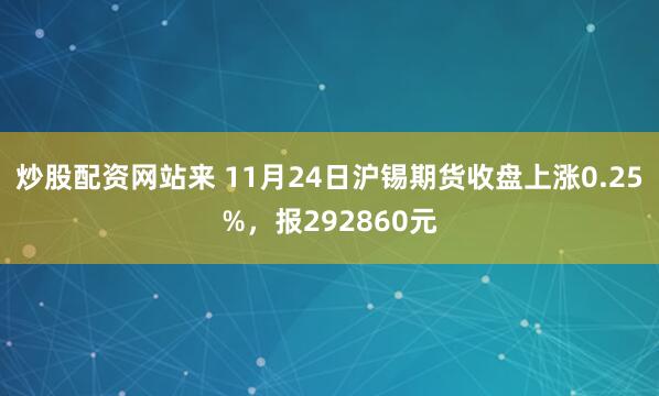 炒股配资网站来 11月24日沪锡期货收盘上涨0.25%，报292860元