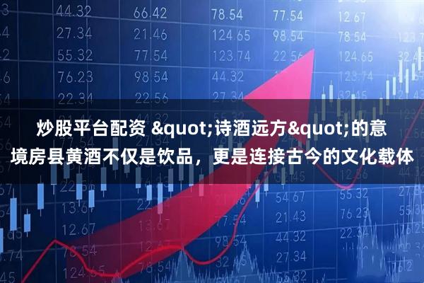 炒股平台配资 "诗酒远方"的意境房县黄酒不仅是饮品，更是连接古今的文化载体