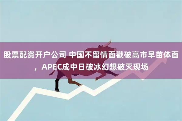 股票配资开户公司 中国不留情面戳破高市早苗体面，APEC成中日破冰幻想破灭现场