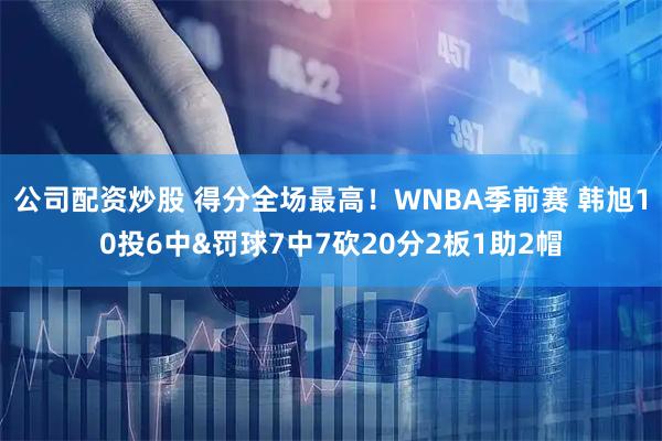 公司配资炒股 得分全场最高！WNBA季前赛 韩旭10投6中&罚球7中7砍20分2板1助2帽
