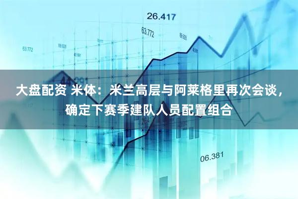 大盘配资 米体：米兰高层与阿莱格里再次会谈，确定下赛季建队人员配置组合