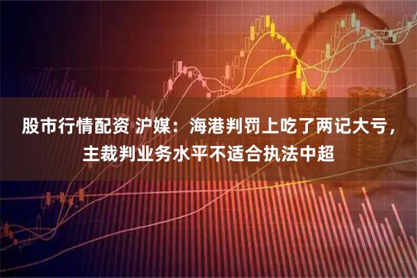 股市行情配资 沪媒：海港判罚上吃了两记大亏，主裁判业务水平不适合执法中超