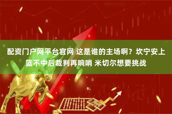 配资门户网平台官网 这是谁的主场啊？坎宁安上篮不中后裁判再响哨 米切尔想要挑战