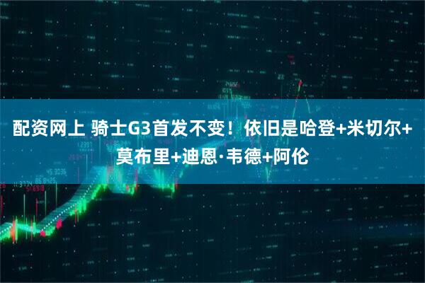 配资网上 骑士G3首发不变！依旧是哈登+米切尔+莫布里+迪恩·韦德+阿伦