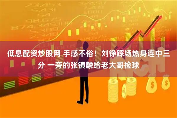 低息配资炒股网 手感不俗！刘铮踩场热身连中三分 一旁的张镇麟给老大哥捡球