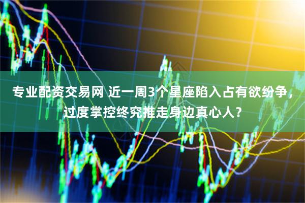 专业配资交易网 近一周3个星座陷入占有欲纷争，过度掌控终究推走身边真心人？