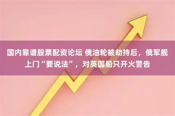 国内靠谱股票配资论坛 俄油轮被劫持后，俄军舰上门“要说法”，对英国船只开火警告