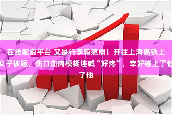 在线配资平台 又是行李箱惹祸！开往上海高铁上女子被砸，伤口血肉模糊连喊“好疼”，幸好碰上了他