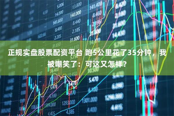 正规实盘股票配资平台 跑5公里花了35分钟，我被嘲笑了：可这又怎样？