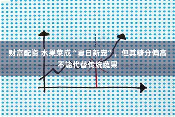 财富配资 水果菜成“夏日新宠”，但其糖分偏高不能代替传统蔬果