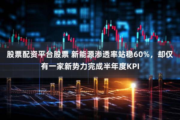 股票配资平台股票 新能源渗透率站稳60%，却仅有一家新势力完成半年度KPI
