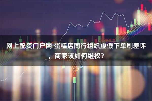 网上配资门户网 蛋糕店同行组织虚假下单刷差评，商家该如何维权？