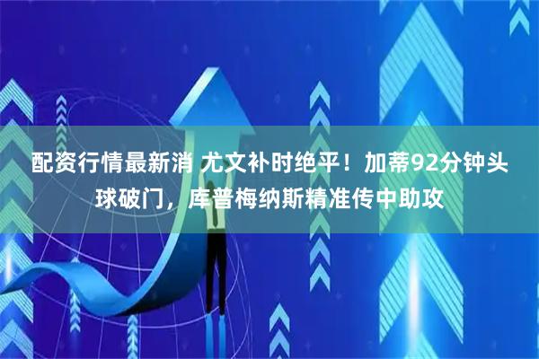 配资行情最新消 尤文补时绝平！加蒂92分钟头球破门，库普梅纳斯精准传中助攻