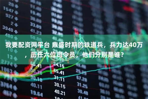 我要配资网平台 鼎盛时期的铁道兵，兵力达40万，历任六位司令员，他们分别是谁？